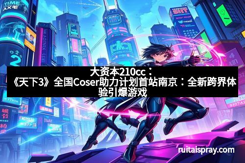 大资本210cc：《天下3》全国Coser助力计划首站南京：全新跨界体验引爆游戏与现实的完美融合